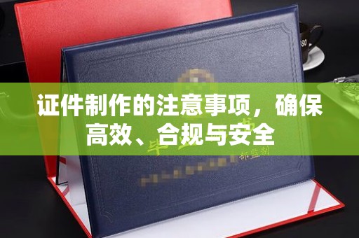 南宫证件制作的注意事项，确保高效、合规与安全